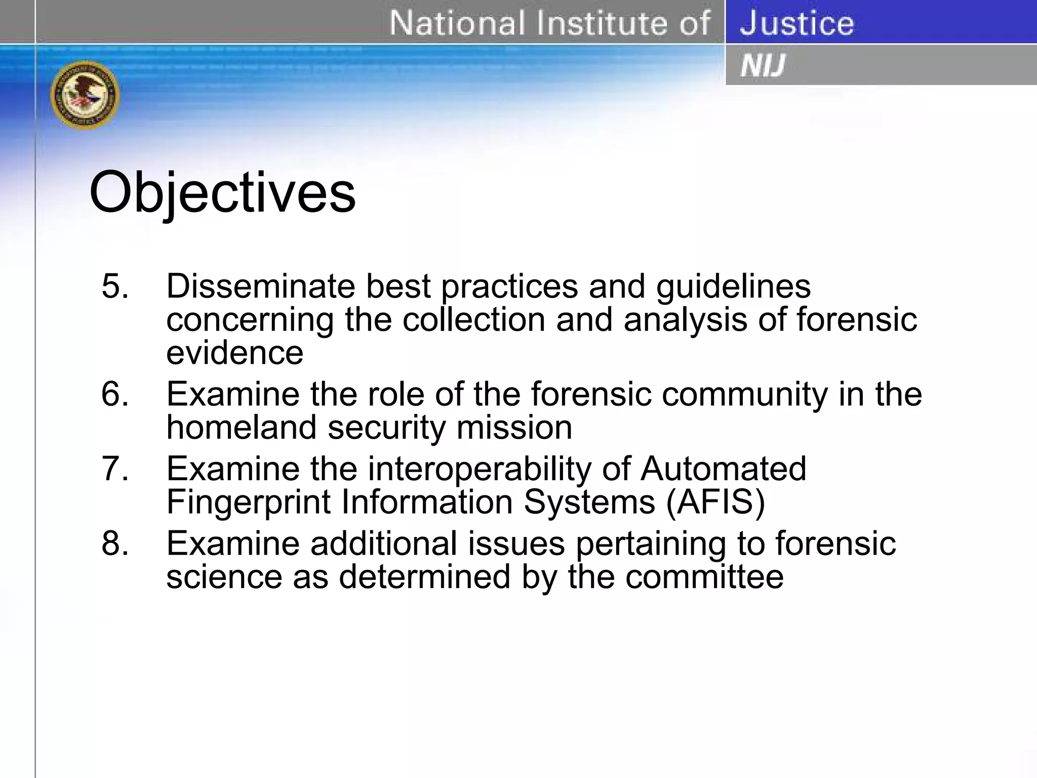 Objectives
5.   Disseminate best practices and guidelines
     concerning the collection and analysis of forensic
     evidence
6.   Examine the role of the forensic community in the
     homeland security mission
7.   Examine the interoperability of Automated
     Fingerprint Information Systems (AFIS)
8.   Examine additional issues pertaining to forensic
     science as determined by the committee
 