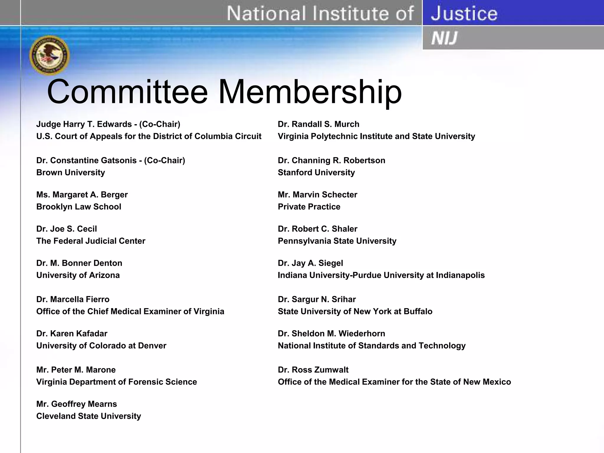 Committee Membership
Judge Harry T. Edwards - (Co-Chair)                          Dr. Randall S. Murch
U.S. Court of Appeals for the District of Columbia Circuit   Virginia Polytechnic Institute and State University

Dr. Constantine Gatsonis - (Co-Chair)                        Dr. Channing R. Robertson
Brown University                                             Stanford University

Ms. Margaret A. Berger                                       Mr. Marvin Schecter
Brooklyn Law School                                          Private Practice

Dr. Joe S. Cecil                                             Dr. Robert C. Shaler
The Federal Judicial Center                                  Pennsylvania State University

Dr. M. Bonner Denton                                         Dr. Jay A. Siegel
University of Arizona                                        Indiana University-Purdue University at Indianapolis

Dr. Marcella Fierro                                          Dr. Sargur N. Srihar
Office of the Chief Medical Examiner of Virginia             State University of New York at Buffalo

Dr. Karen Kafadar                                            Dr. Sheldon M. Wiederhorn
University of Colorado at Denver                             National Institute of Standards and Technology

Mr. Peter M. Marone                                          Dr. Ross Zumwalt
Virginia Department of Forensic Science                      Office of the Medical Examiner for the State of New Mexico

Mr. Geoffrey Mearns
Cleveland State University
 