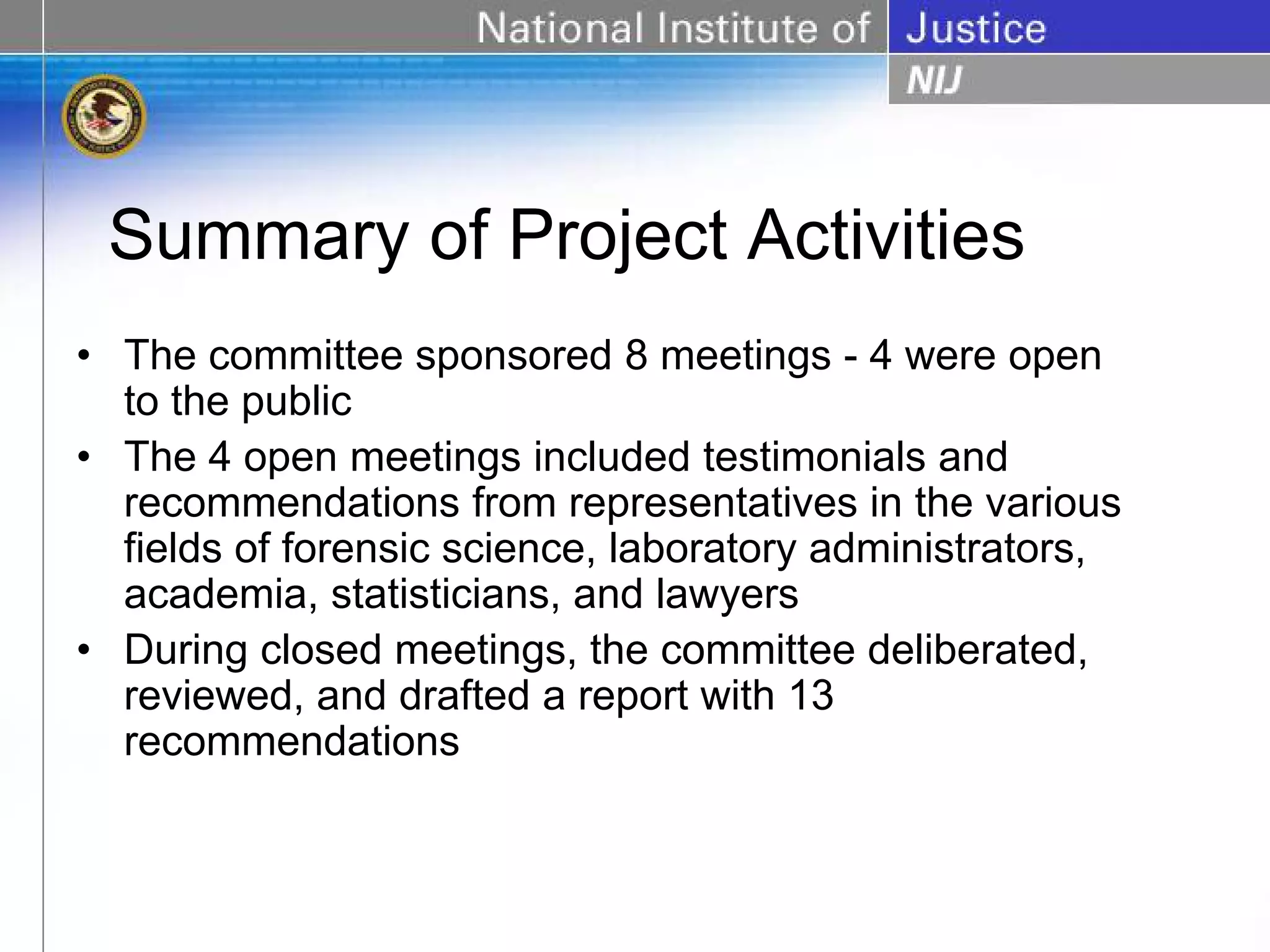 Summary of Project Activities
• The committee sponsored 8 meetings - 4 were open
  to the public
• The 4 open meetings included testimonials and
  recommendations from representatives in the various
  fields of forensic science, laboratory administrators,
  academia, statisticians, and lawyers
• During closed meetings, the committee deliberated,
  reviewed, and drafted a report with 13
  recommendations
 