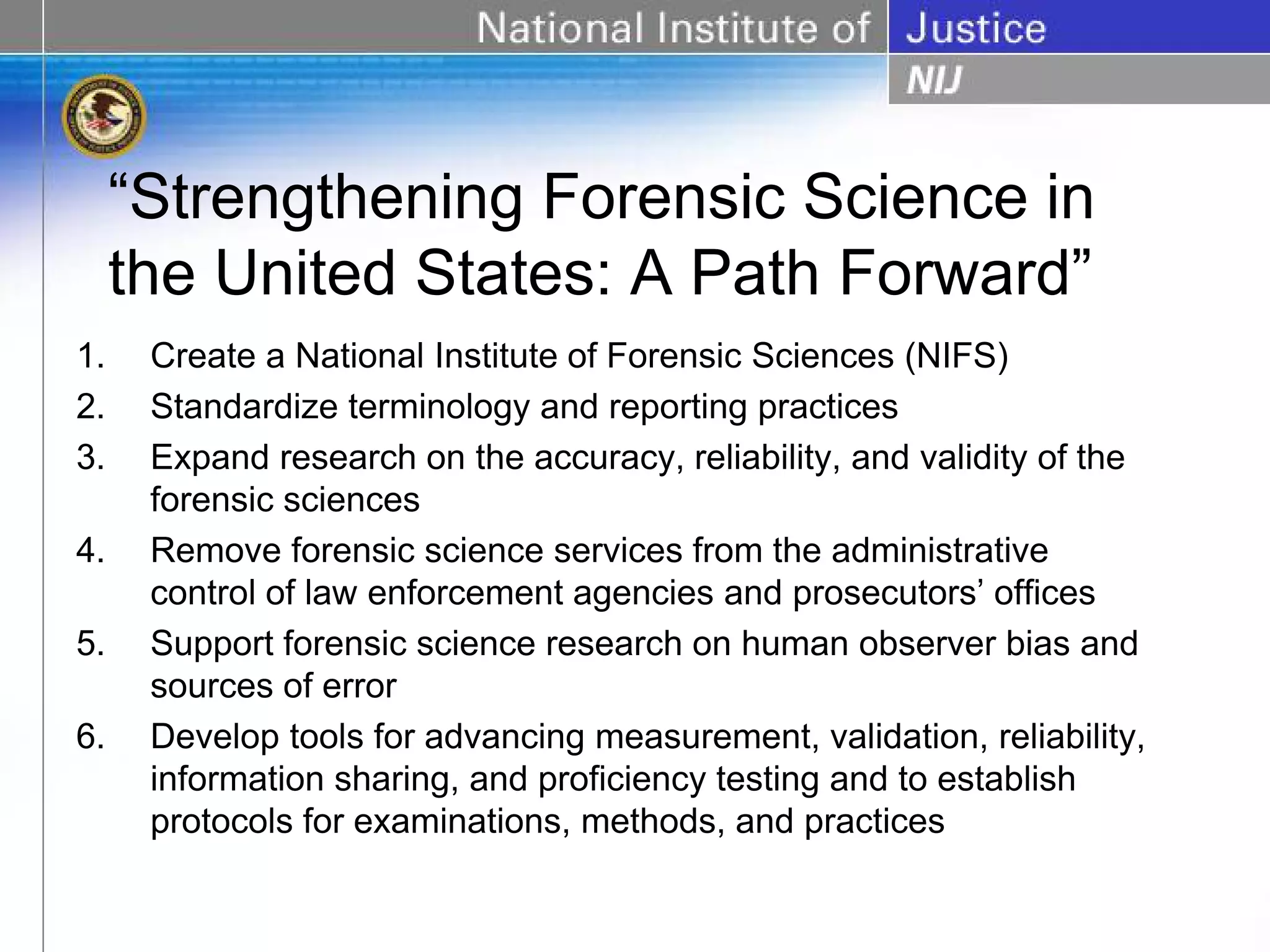 “Strengthening Forensic Science in
     the United States: A Path Forward”
1.    Create a National Institute of Forensic Sciences (NIFS)
2.    Standardize terminology and reporting practices
3.    Expand research on the accuracy, reliability, and validity of the
      forensic sciences
4.    Remove forensic science services from the administrative
      control of law enforcement agencies and prosecutors’ offices
5.    Support forensic science research on human observer bias and
      sources of error
6.    Develop tools for advancing measurement, validation, reliability,
      information sharing, and proficiency testing and to establish
      protocols for examinations, methods, and practices
 