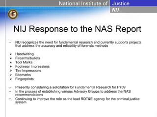 NIJ Response to the NAS Report
•   NIJ recognizes the need for fundamental research and currently supports projects
    that address the accuracy and reliability of forensic methods

    Handwriting
    Firearms/bullets
    Tool Marks
    Footwear Impressions
    Tire Impressions
    Bitemarks
    Fingerprints

•   Presently considering a solicitation for Fundamental Research for FY09
•   In the process of establishing various Advisory Groups to address the NAS
    recommendations
•   Continuing to improve the role as the lead RDT&E agency for the criminal justice
    system
 