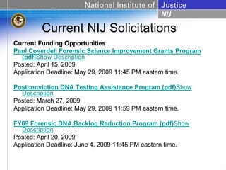 Current NIJ Solicitations
Current Funding Opportunities
Paul Coverdell Forensic Science Improvement Grants Program
  (pdf)Show Description
Posted: April 15, 2009
Application Deadline: May 29, 2009 11:45 PM eastern time.

Postconviction DNA Testing Assistance Program (pdf)Show
  Description
Posted: March 27, 2009
Application Deadline: May 29, 2009 11:59 PM eastern time.

FY09 Forensic DNA Backlog Reduction Program (pdf)Show
  Description
Posted: April 20, 2009
Application Deadline: June 4, 2009 11:45 PM eastern time.
 