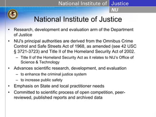 National Institute of Justice
• Research, development and evaluation arm of the Department
  of Justice
• NIJ's principal authorities are derived from the Omnibus Crime
  Control and Safe Streets Act of 1968, as amended (see 42 USC
  § 3721-3723) and Title II of the Homeland Security Act of 2002.
   – Title II of the Homeland Security Act as it relates to NIJ’s Office of
     Science & Technology
• Advances scientific research, development, and evaluation
   – to enhance the criminal justice system
   – to increase public safety
• Emphasis on State and local practitioner needs
• Committed to scientific process of open competition, peer-
  reviewed, published reports and archived data
 
