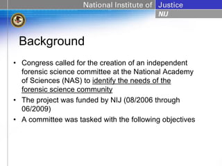 Background
• Congress called for the creation of an independent
  forensic science committee at the National Academy
  of Sciences (NAS) to identify the needs of the
  forensic science community
• The project was funded by NIJ (08/2006 through
  06/2009)
• A committee was tasked with the following objectives
 