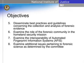 Objectives
5.   Disseminate best practices and guidelines
     concerning the collection and analysis of forensic
     evidence
6.   Examine the role of the forensic community in the
     homeland security mission
7.   Examine the interoperability of Automated
     Fingerprint Information Systems (AFIS)
8.   Examine additional issues pertaining to forensic
     science as determined by the committee
 