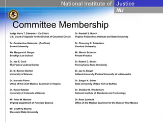 Committee Membership
Judge Harry T. Edwards - (Co-Chair)                          Dr. Randall S. Murch
U.S. Court of Appeals for the District of Columbia Circuit   Virginia Polytechnic Institute and State University

Dr. Constantine Gatsonis - (Co-Chair)                        Dr. Channing R. Robertson
Brown University                                             Stanford University

Ms. Margaret A. Berger                                       Mr. Marvin Schecter
Brooklyn Law School                                          Private Practice

Dr. Joe S. Cecil                                             Dr. Robert C. Shaler
The Federal Judicial Center                                  Pennsylvania State University

Dr. M. Bonner Denton                                         Dr. Jay A. Siegel
University of Arizona                                        Indiana University-Purdue University at Indianapolis

Dr. Marcella Fierro                                          Dr. Sargur N. Srihar
Office of the Chief Medical Examiner of Virginia             State University of New York at Buffalo

Dr. Karen Kafadar                                            Dr. Sheldon M. Wiederhorn
University of Colorado at Denver                             National Institute of Standards and Technology

Mr. Peter M. Marone                                          Dr. Ross Zumwalt
Virginia Department of Forensic Science                      Office of the Medical Examiner for the State of New Mexico

Mr. Geoffrey Mearns
Cleveland State University
 