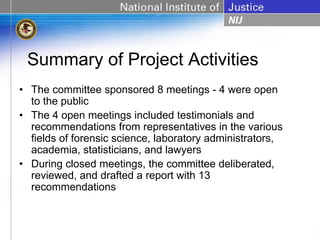 Summary of Project Activities
• The committee sponsored 8 meetings - 4 were open
  to the public
• The 4 open meetings included testimonials and
  recommendations from representatives in the various
  fields of forensic science, laboratory administrators,
  academia, statisticians, and lawyers
• During closed meetings, the committee deliberated,
  reviewed, and drafted a report with 13
  recommendations
 