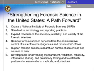 “Strengthening Forensic Science in
     the United States: A Path Forward”
1.    Create a National Institute of Forensic Sciences (NIFS)
2.    Standardize terminology and reporting practices
3.    Expand research on the accuracy, reliability, and validity of the
      forensic sciences
4.    Remove forensic science services from the administrative
      control of law enforcement agencies and prosecutors’ offices
5.    Support forensic science research on human observer bias and
      sources of error
6.    Develop tools for advancing measurement, validation, reliability,
      information sharing, and proficiency testing and to establish
      protocols for examinations, methods, and practices
 