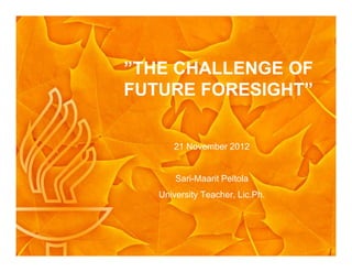 ”THE CHALLENGE OF
FUTURE FORESIGHT”
21 November 2012
Sari-Maarit Peltola
University Teacher, Lic.Ph.
 