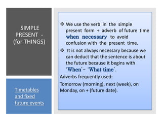 SIMPLE
PRESENT -
(for THINGS)
 We use the verb in the simple
present form + adverb of future time
to avoid
confusion with the present time.
 It is not always necessary because we
can deduct that the sentence is about
the future because it begins with
‘ ’- ‘ ’.
Adverbs frequently used:
Tomorrow (morning), next (week), on
Monday, on + (future date).
Timetables
and fixed
future events
 