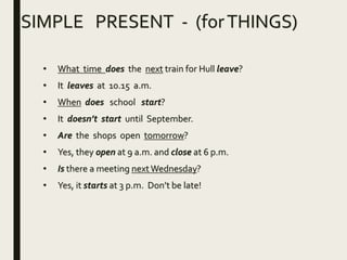 SIMPLE PRESENT - (forTHINGS)
• What time does the next train for Hull leave?
• It leaves at 10.15 a.m.
• When does school start?
• It doesn’t start until September.
• Are the shops open tomorrow?
• Yes, they open at 9 a.m. and close at 6 p.m.
• Is there a meeting nextWednesday?
• Yes, it starts at 3 p.m. Don’t be late!
 