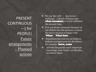 PRESENT
CONTINUOUS
– ( for
PEOPLE)
Future
arrangements
– Planned
actions
 We use the verb - Am/is/are +
verb(ing) + adverb of future time
to avoid confusion
the present time.
 It is not always necessary because we
can deduct that the sentence is about
the future because it begins with
‘ ’ - ‘ ’.
 Sometimes the verb we use helps to
indicate arrangements for the future,
for example:
 Adverbs frequently used: tomorrow
(morning), next (week), on Monday,
on (future date).
 