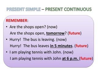 –
REMEMBER:
• Are the shops open? (now)
Are the shops open, tomorrow? (future)
• Hurry! The bus is leaving. (now)
Hurry! The bus leaves in 5 minutes. (future)
• I am playing tennis with John. (now)
I am playing tennis with John at 6 p.m. (future)
 