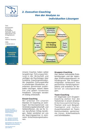2. Executive-Coaching
                                         Von der Analyse zu
                                                   individuellen Lösungen

Titel:
Praxiswissen
Coaching:                                                        Ausgangs-
Grundlagen,                                                       situation
Methoden, Quali-                                                 erkunden
tätskriterien und
Erfolgsfaktoren                                    Prozess                     Wünsche
                                                  evaluieren                  formulieren
Autor:
Valentin Nowotny

ISBN
                                               Erreich-         Lösungen             Ziele
3-86550-024-2
                                                  tes           im Dialog            fest-
                                                prüfen         entwickeln           legen



                                                    Verhalten                 Ressourcen
                                                    erproben                    finden

                                                                Strategien
                                                                entwickeln




                               Unsere Coaches haben selbst               Gruppen-Coaching
                               langjährige Führungserfah-                Hier stehen individuelle Prob-
                               rung in der Wirtschaft und                lemlösungen und der leben-
                               verfügen als Psychologen über             dige Erfahrungsaustausch im
                               fundierte Coachingmethoden.               Vordergrund. Die Gruppen-
                               Wir begleiten Führungskräfte              mitglieder verbessern ihre
                               in schwierigen Situationen, er-           persönliche Handlungskom-
                               arbeiten gemeinsam prakti-                petenz und erweitern ihr Re-
                               kable Lösungen, setzen Ideen              servoir an Lösungsstrate-
                               frei und geben fundiertes                 gien.
                               Feedback. Lösungen werden
                               im Dialog entwickelt.                     Team-Coaching
                                                                         Im Gegensatz zum Gruppen-
                               Einzel-Coaching                           Coaching stehen hier die
                               W ir a r b e it e n m it u n se r e n     Teilnehmer in einem direkten
                               Klienten im Coaching an wich-             Arbeitszusammenhang.
                               tigen Kernkompetenzen wie                 Themen sind zum Beispiel:
                               Veränderungsbereitschaft und              Teamgeist und -kultur,
futureformat DGME®             Selbstreflexion, die sie für ih-          Zusammenarbeit im Team,
Deutsche Gesellschaft für
Managemententwicklung          ren beruflichen Erfolg benöti-            Kommunikation, gemeinsa-
Anbuhl & Nowotny
                               gen. Dabei verstehen wir uns              me Vision, Arbeitsabläufe
Goldbekplatz 2
22303 Hamburg                  als Sparringspartner in zent-             und Schnittstellen.
Fon +49(0)40-18 05 66 80
                               ralen Entscheidungssituatio-
Fax +49(0)40-18 05 66 81
Mail office@futureformat.de
                               nen.
Spezialisten für Personal- &
Managemententwicklung
www.futureformat.de
www.DGME.de
 