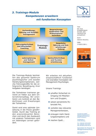 3. Trainings-Module
          Kompetenzen erweitern
                 mit fundierten Konzepten

                                                                 Titel:
                                                                 Die neue
                                        Besprechungs-
          Verhandlungs-                                          Schlagfertigkeit:
                                        moderation und           Schnell, über-
       führung und Konflikt-
                                        Präsentations-           raschend und
           management                                            sympathisch
                                          techniken
                                                                 Autor:
                                                                 Valentin Nowotny

                                                                 ISBN
                                               Gesprächs-
   Führungstechniken                                             3-93835-589-1
                           Trainings-       führung und Ent-
    und Mitarbeiter-
                                              scheidungs-
       Coaching             Module
                                                findung




          Lebensplanung             Verkaufstechniken
            und Selbst-                und Kunden-
           management                  orientierung




Die Trainings-Module beinhal-     Wir arbeiten mit aktuellen,
ten das gesamte Spektrum          wissenschaftlich fundierten
psychologischer und sozialer      und erprobten Konzepten der
Handlungskompetenzen, wel-        Management-Psychologie.
che Führungskräfte für die er-
folgreiche Bewältigung ihrer
Aufgaben benötigen.               Unsere Trainings

Die Teilnehmer trainieren ge-         schaffen Sicherheit im
nerell an Fällen aus dem Un-
                                       Umgang mit Mitarbei-
ternehmensalltag. Wir orien-
tieren uns konkret an den Be-          tern und Gruppen,
dürfnissen und Erwartungen            setzen persönliche Po-
der Teilnehmer.
                                       tenziale frei,
Somit wird eine optimale Um-          vertiefen das relevante
setzung in die Praxis gewähr-          Managementwissen,
leistet. Durch das Training an
den praxisrelevanten Berei-           erzeugen mehr Hand-       futureformat DGME®
                                                                 Deutsche Gesellschaft für
chen und durch den Austausch           lungskompetenz und
                                                                 Managemententwicklung
                                                                 Anbuhl & Nowotny
mit anderen Teilnehmern wird
                                                                 Goldbekplatz 2
ein lebendiges Lernen geför-          machen Spaß...            22303 Hamburg

dert.                                                            Fon +49(0)40-18 05 66 80
                                                                 Fax +49(0)40-18 05 66 81
                                                                 Mail office@futureformat.de

                                                                 Spezialisten für Personal– &
                                                                 Managemententwicklung
                                                                 www.futureformat.de
                                                                 www.DGME.de
 