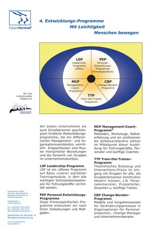 4. Entwicklungs-Programme
                                            Mit Leichtigkeit
                                                       Menschen bewegen




                                                       LSP               PEP
                                                    Leadership-         Personal-
                                                     Programm         Entwicklungs-
                                                       (offen)         Programme
                                                                   (firmenspezifisch)



                                                    MCP                       CBP
                                                 Management-            Change-Berater-
                                                    Coach-                Programm
                                                  Programm
                 Wir sind
          institutionelles                                        TTP
              Mitglied im                                 Train-the-Trainer
                                                             Programm




                               Wir bieten Unternehmen als           MCP Management-Coach-
                               auch Einzelpersonen psycholo-        Programm®
                               gisch fundierte Weiterbildungs-      Methoden, Werkzeuge, Selbst-
                               programme, die ein differen-         erfahrung und ein profesionel-
                               ziertes Management– und Or-          les Selbstverständnis stehen
                               ganisationsverständnis vermit-       im Mittelpunkt dieser Ausbil-
                               teln. Eingeschlossen sind Mus-       dung für Führungskräfte, Per-
                               ter menschlicher Beziehungen         sonaler und künftige Coaches.
                               und die Dynamik von Gruppen
                               im Unternehmenskontext.              TTP Train-the-Trainer-
                                                                    Programm
                               LSP Leadership-Programm              Theoretisches Rüstzeug und
                               LSP ist ein offenes Programm         Interventions-Praxis im Um-
                               auf Basis unserer erprobten          gang mit Gruppen für alle, die
                               Trainingsmodule, in dem alle         Gruppenprozesse konstruktiv
                               wichtigen Schlüsselkompeten-         steuern müssen, z.B. Perso-
                               zen für Führungskräfte vermit-       nalentwickler, Projektleiter,
                               telt werden.                         Dozenten u. künftige Trainer.
futureformat DGME®
Deutsche Gesellschaft für
Managemententwicklung          PEP Personal-Entwicklungs-           CBP Change-Berater-
Anbuhl & Nowotny
                               Programme                            Programm
Goldbekplatz 2
22303 Hamburg                  Diese firmenspezifischen Pro-        Modelle und Vorgehensweisen
Fon +49(0)40-18 05 66 80
                               gramme entwickeln wir nach           für Veränderungsprozesse in
Fax +49(0)40-18 05 66 81
Mail office@futureformat.de
                               Ihren Zielsetzungen und Maß-         Organisationen für Personal-
                               gaben.                               entwickler, Change-Manager
Spezialisten für Personal- &
Managemententwicklung                                               und Unternehmensberater.
www.futureformat.de
www.DGME.de
 