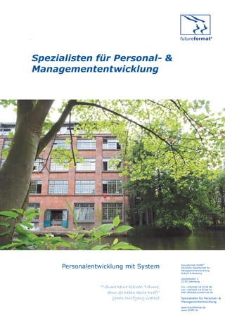 .




    Spezialisten für Personal- &
    Managemententwicklung




         Personalentwicklung mit System               futureformat DGME®
                                                      Deutsche Gesellschaft für
                                                      Managemententwicklung
                                                      Anbuhl & Nowotny

                                                      Goldbekplatz 2
                                                      22303 Hamburg

                    “Träume keine kleinen Träume,     Fon +49(0)40-18 05 66 80
                                                      Fax +49(0)40-18 05 66 81
                        denn sie haben keine Kraft“   Mail office@futureformat.de

                          (Johan Wolfgang Goethe)     Spezialisten für Personal– &
                                                      Managemententwicklung
                                                      www.futureformat.de
                                                      www.DGME.de
 