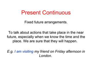 Present Continuous Fixed future arrangements. To talk about actions that take place in the near future, especially when we know the time and the place. We are sure that they will happen.  E.g.  I am visiting  my friend on Friday afternoon in London.  