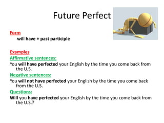 Future Perfect
Form
   will have + past participle

Examples
Affirmative sentences:
You will have perfected your English by the time you come back from
   the U.S.
Negative sentences:
You will not have perfected your English by the time you come back
   from the U.S.
Questions:
Will you have perfected your English by the time you come back from
   the U.S.?
 