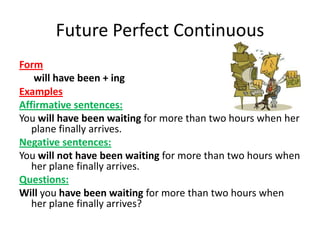 Future Perfect Continuous
Form
   will have been + ing
Examples
Affirmative sentences:
You will have been waiting for more than two hours when her
   plane finally arrives.
Negative sentences:
You will not have been waiting for more than two hours when
   her plane finally arrives.
Questions:
Will you have been waiting for more than two hours when
   her plane finally arrives?
 