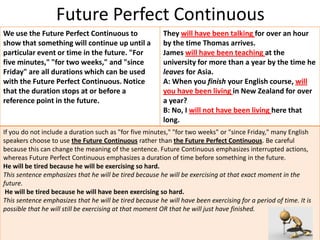 Future Perfect Continuous
We use the Future Perfect Continuous to                  They will have been talking for over an hour
show that something will continue up until a             by the time Thomas arrives.
particular event or time in the future. "For             James will have been teaching at the
five minutes," "for two weeks," and "since               university for more than a year by the time he
Friday" are all durations which can be used              leaves for Asia.
with the Future Perfect Continuous. Notice               A: When you finish your English course, will
that the duration stops at or before a                   you have been living in New Zealand for over
reference point in the future.                           a year?
                                                         B: No, I will not have been living here that
                                                         long.
If you do not include a duration such as "for five minutes," "for two weeks" or "since Friday," many English
speakers choose to use the Future Continuous rather than the Future Perfect Continuous. Be careful
because this can change the meaning of the sentence. Future Continuous emphasizes interrupted actions,
whereas Future Perfect Continuous emphasizes a duration of time before something in the future.
He will be tired because he will be exercising so hard.
This sentence emphasizes that he will be tired because he will be exercising at that exact moment in the
future.
 He will be tired because he will have been exercising so hard.
This sentence emphasizes that he will be tired because he will have been exercising for a period of time. It is
possible that he will still be exercising at that moment OR that he will just have finished.
 