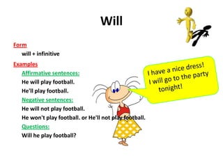 Will
Form
   will + infinitive
Examples
   Affirmative sentences:
   He will play football.
   He'll play football.
   Negative sentences:
   He will not play football.
   He won't play football. or He'll not play football.
   Questions:
   Will he play football?
 