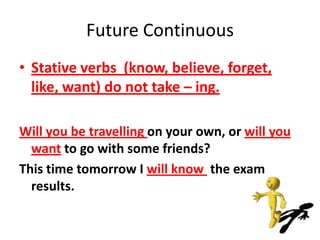 Future Continuous
• Stative verbs (know, believe, forget,
  like, want) do not take – ing.

Will you be travelling on your own, or will you
  want to go with some friends?
This time tomorrow I will know the exam
  results.
 