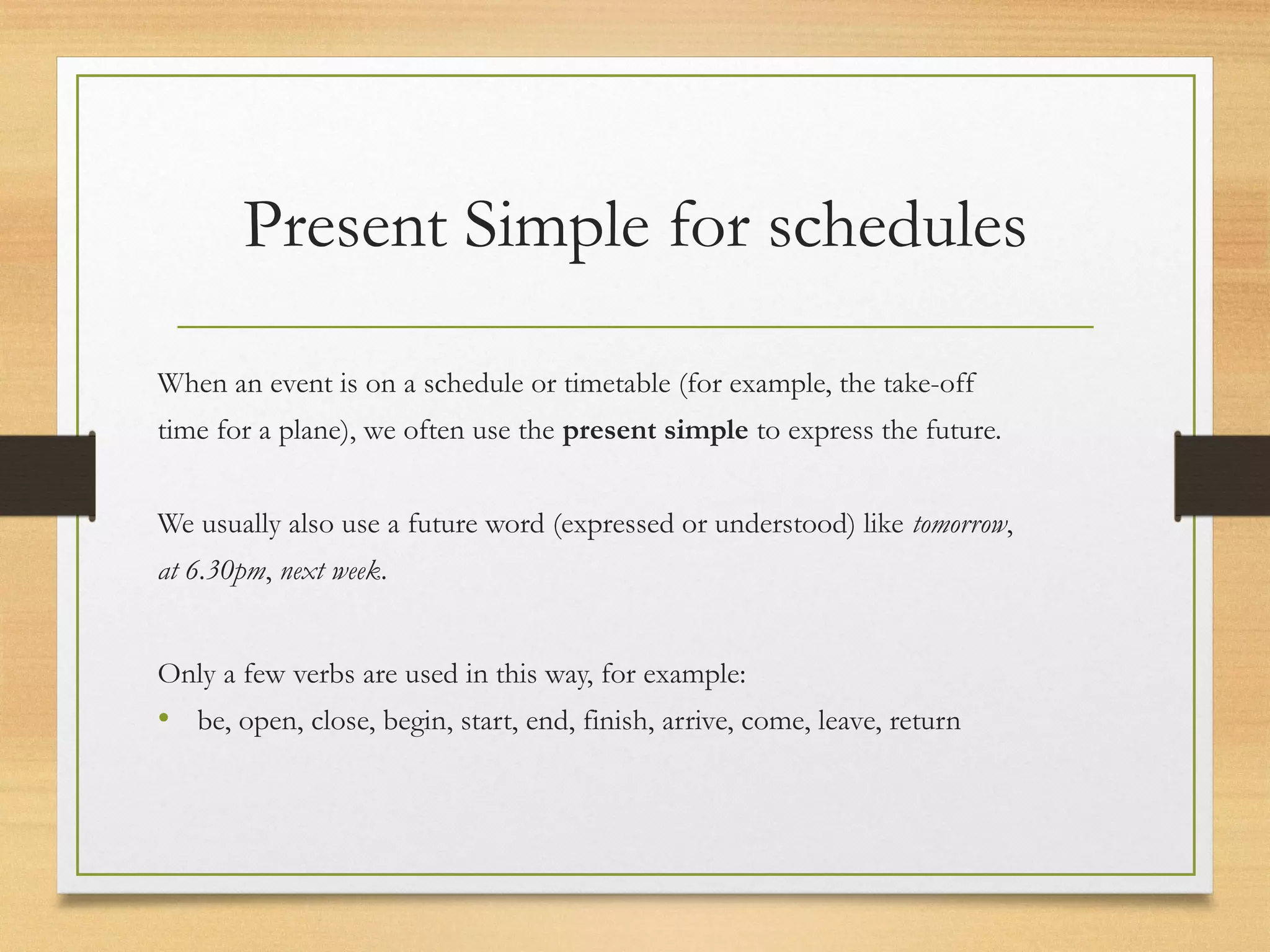 Present Simple for schedules 
When an event is on a schedule or timetable (for example, the take-off 
time for a plane), we often use the present simple to express the future. 
We usually also use a future word (expressed or understood) like tomorrow, 
at 6.30pm, next week. 
Only a few verbs are used in this way, for example: 
• be, open, close, begin, start, end, finish, arrive, come, leave, return 
 
