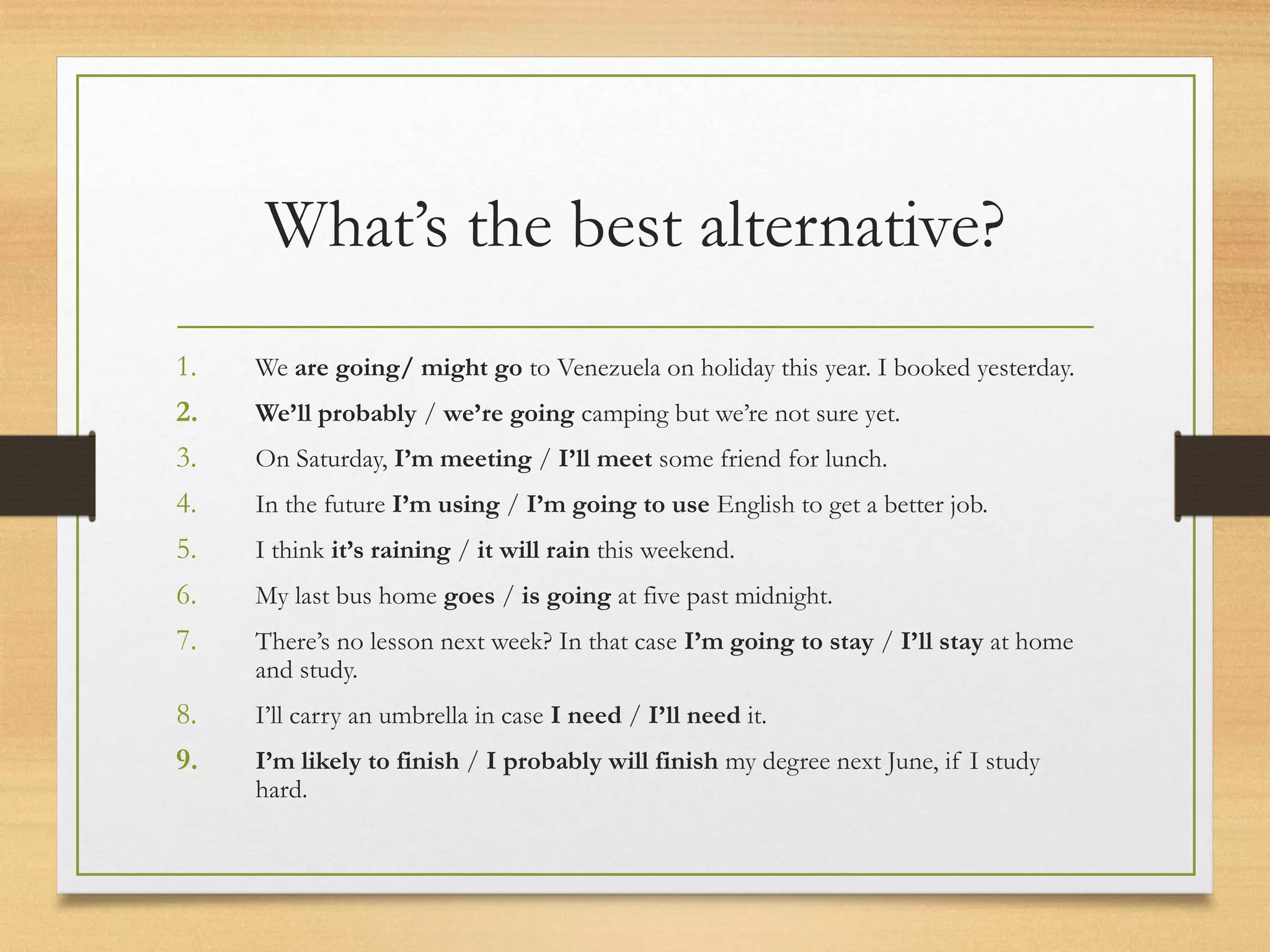 What’s the best alternative? 
1. We are going/ might go to Venezuela on holiday this year. I booked yesterday. 
2. We’ll probably / we’re going camping but we’re not sure yet. 
3. On Saturday, I’m meeting / I’ll meet some friend for lunch. 
4. In the future I’m using / I’m going to use English to get a better job. 
5. I think it’s raining / it will rain this weekend. 
6. My last bus home goes / is going at five past midnight. 
7. There’s no lesson next week? In that case I’m going to stay / I’ll stay at home 
and study. 
8. I’ll carry an umbrella in case I need / I’ll need it. 
9. I’m likely to finish / I probably will finish my degree next June, if I study 
hard. 
 