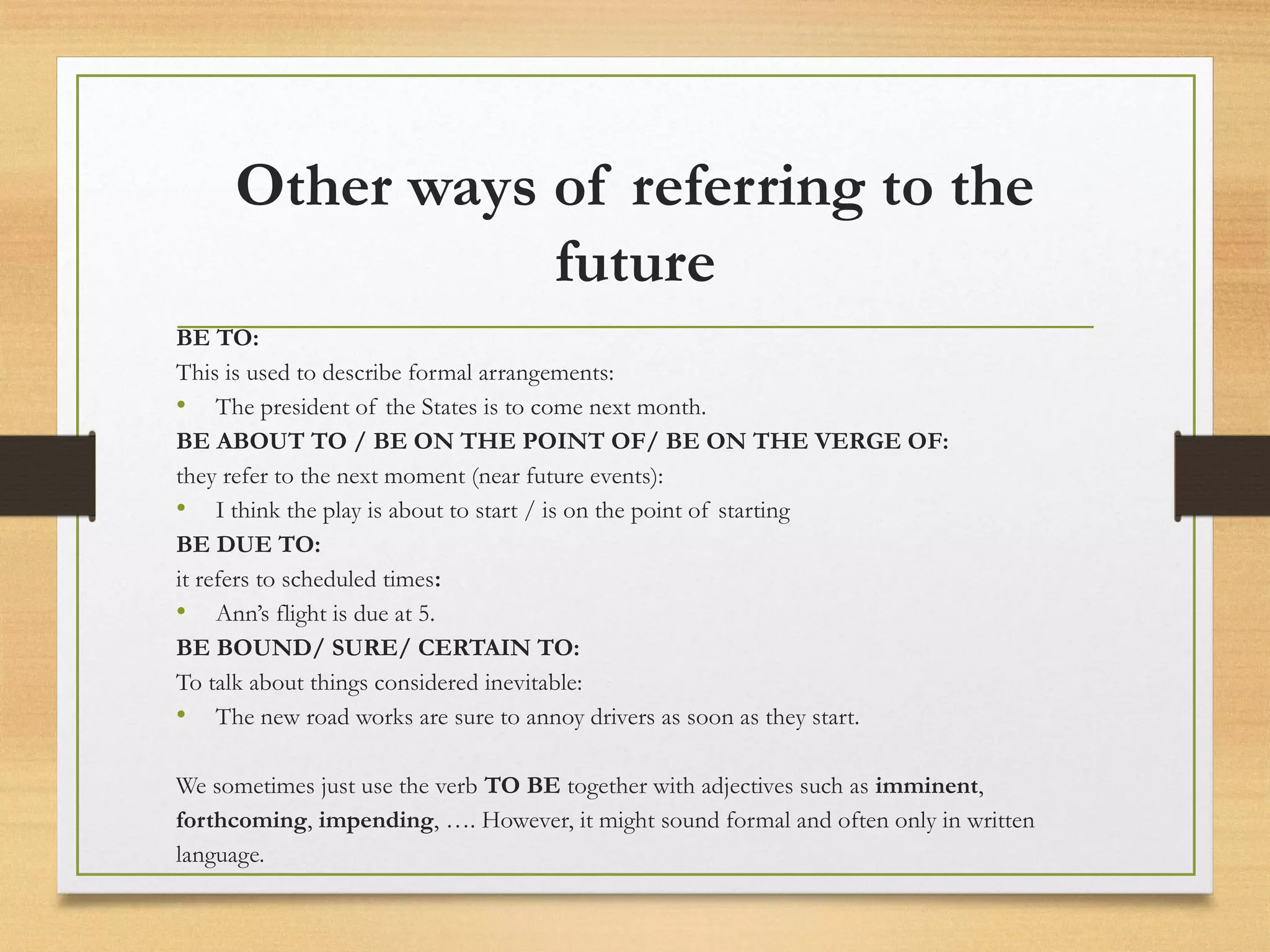 Other ways of referring to the 
future 
BE TO: 
This is used to describe formal arrangements: 
• The president of the States is to come next month. 
BE ABOUT TO / BE ON THE POINT OF/ BE ON THE VERGE OF: 
they refer to the next moment (near future events): 
• I think the play is about to start / is on the point of starting 
BE DUE TO: 
it refers to scheduled times: 
• Ann’s flight is due at 5. 
BE BOUND/ SURE/ CERTAIN TO: 
To talk about things considered inevitable: 
• The new road works are sure to annoy drivers as soon as they start. 
We sometimes just use the verb TO BE together with adjectives such as imminent, 
forthcoming, impending, …. However, it might sound formal and often only in written 
language. 
 