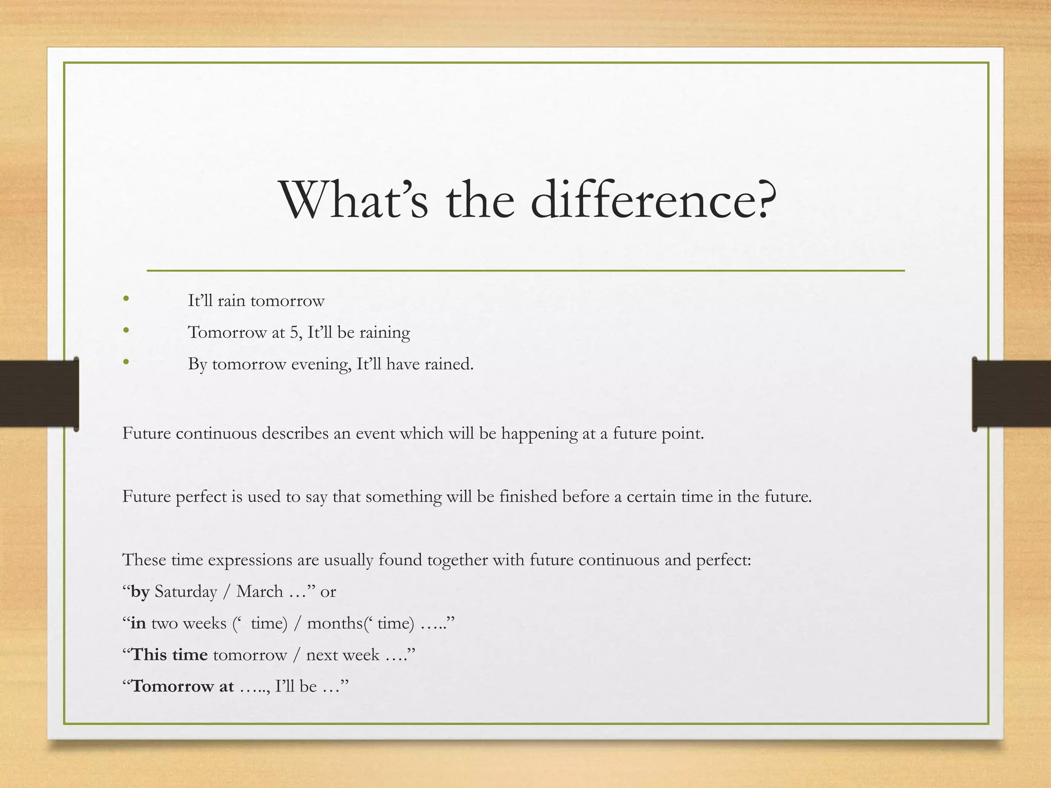 What’s the difference? 
• It’ll rain tomorrow 
• Tomorrow at 5, It’ll be raining 
• By tomorrow evening, It’ll have rained. 
Future continuous describes an event which will be happening at a future point. 
Future perfect is used to say that something will be finished before a certain time in the future. 
These time expressions are usually found together with future continuous and perfect: 
“by Saturday / March …” or 
“in two weeks (‘ time) / months(‘ time) …..” 
“This time tomorrow / next week ….” 
“Tomorrow at ….., I’ll be …” 
