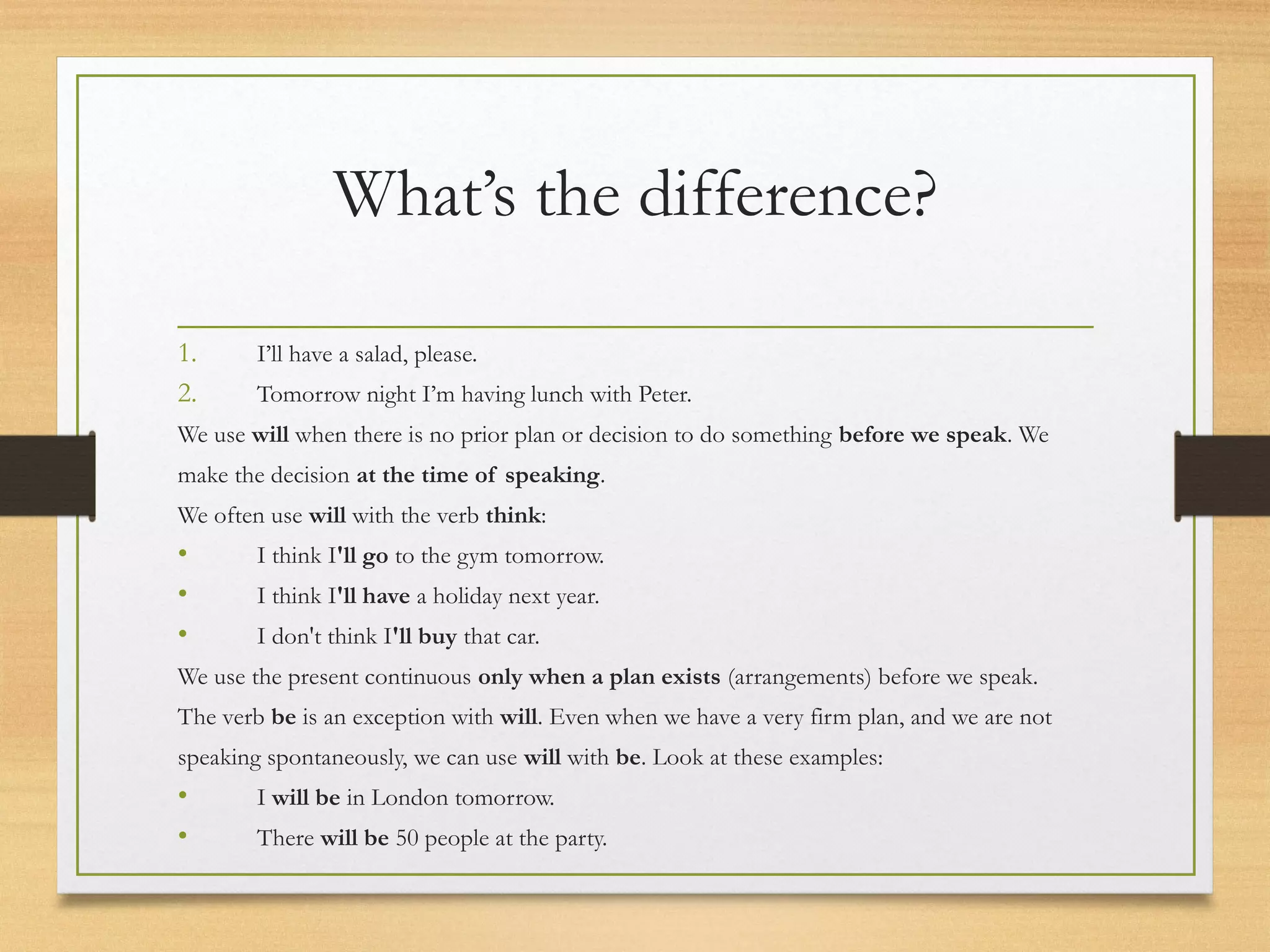 What’s the difference? 
1. I’ll have a salad, please. 
2. Tomorrow night I’m having lunch with Peter. 
We use will when there is no prior plan or decision to do something before we speak. We 
make the decision at the time of speaking. 
We often use will with the verb think: 
• I think I'll go to the gym tomorrow. 
• I think I'll have a holiday next year. 
• I don't think I'll buy that car. 
We use the present continuous only when a plan exists (arrangements) before we speak. 
The verb be is an exception with will. Even when we have a very firm plan, and we are not 
speaking spontaneously, we can use will with be. Look at these examples: 
• I will be in London tomorrow. 
• There will be 50 people at the party. 
 