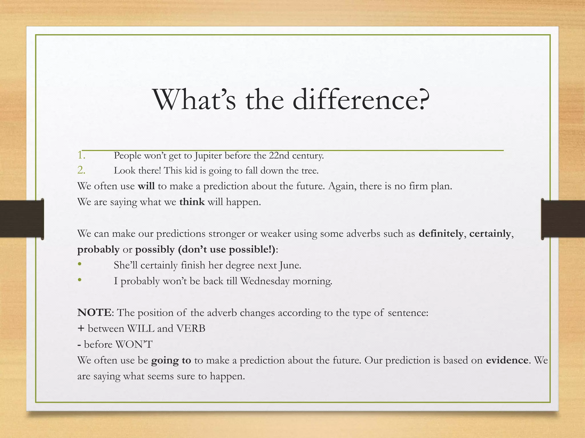 What’s the difference? 
1. People won’t get to Jupiter before the 22nd century. 
2. Look there! This kid is going to fall down the tree. 
We often use will to make a prediction about the future. Again, there is no firm plan. 
We are saying what we think will happen. 
We can make our predictions stronger or weaker using some adverbs such as definitely, certainly, 
probably or possibly (don’t use possible!): 
• She’ll certainly finish her degree next June. 
• I probably won’t be back till Wednesday morning. 
NOTE: The position of the adverb changes according to the type of sentence: 
+ between WILL and VERB 
- before WON’T 
We often use be going to to make a prediction about the future. Our prediction is based on evidence. We 
are saying what seems sure to happen. 
 