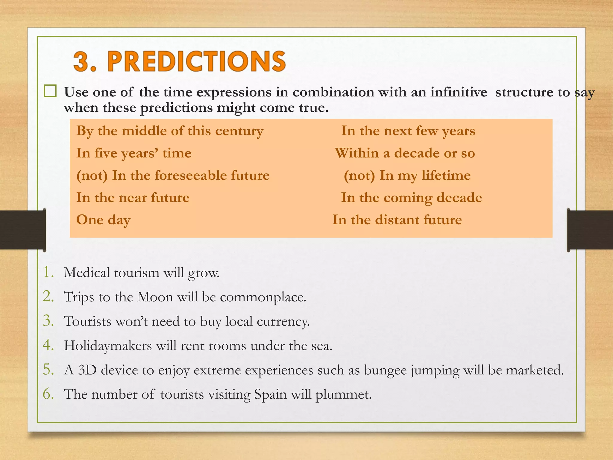  Use one of the time expressions in combination with an infinitive structure to say 
when these predictions might come true. 
By the middle of this century In the next few years 
In five years’ time Within a decade or so 
(not) In the foreseeable future (not) In my lifetime 
In the near future In the coming decade 
One day In the distant future 
1. Medical tourism will grow. 
2. Trips to the Moon will be commonplace. 
3. Tourists won’t need to buy local currency. 
4. Holidaymakers will rent rooms under the sea. 
5. A 3D device to enjoy extreme experiences such as bungee jumping will be marketed. 
6. The number of tourists visiting Spain will plummet. 
 