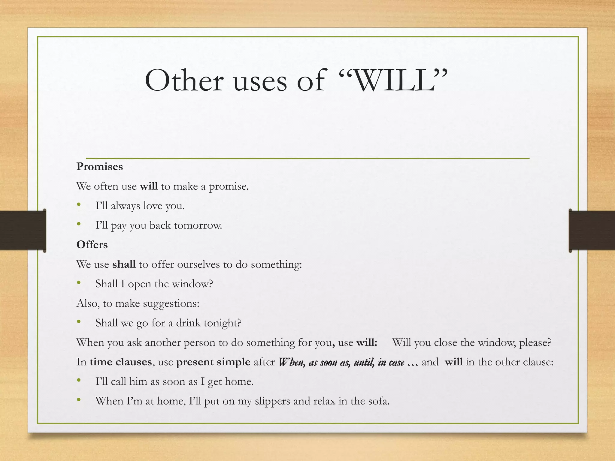 Other uses of “WILL” 
Promises 
We often use will to make a promise. 
• I’ll always love you. 
• I’ll pay you back tomorrow. 
Offers 
We use shall to offer ourselves to do something: 
• Shall I open the window? 
Also, to make suggestions: 
• Shall we go for a drink tonight? 
When you ask another person to do something for you, use will: Will you close the window, please? 
In time clauses, use present simple after When, aass ssoooonn aass,, uunnttiill,, iinn ccaassee …… and will in the other clause: 
• I’ll call him as soon as I get home. 
• When I’m at home, I’ll put on my slippers and relax in the sofa. 
 