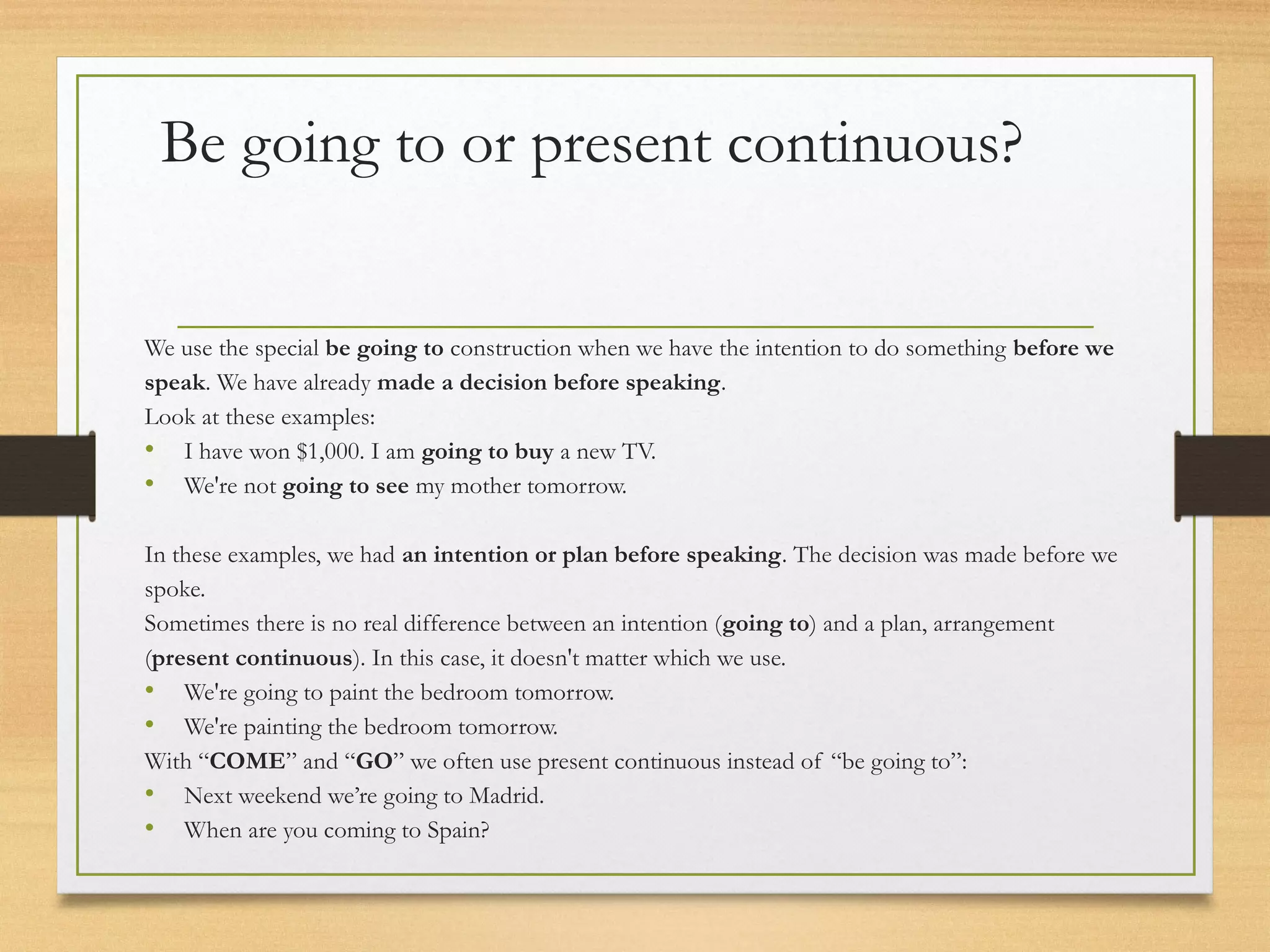 Be going to or present continuous? 
We use the special be going to construction when we have the intention to do something before we 
speak. We have already made a decision before speaking. 
Look at these examples: 
• I have won $1,000. I am going to buy a new TV. 
• We're not going to see my mother tomorrow. 
In these examples, we had an intention or plan before speaking. The decision was made before we 
spoke. 
Sometimes there is no real difference between an intention (going to) and a plan, arrangement 
(present continuous). In this case, it doesn't matter which we use. 
• We're going to paint the bedroom tomorrow. 
• We're painting the bedroom tomorrow. 
With “COME” and “GO” we often use present continuous instead of “be going to”: 
• Next weekend we’re going to Madrid. 
• When are you coming to Spain? 
 