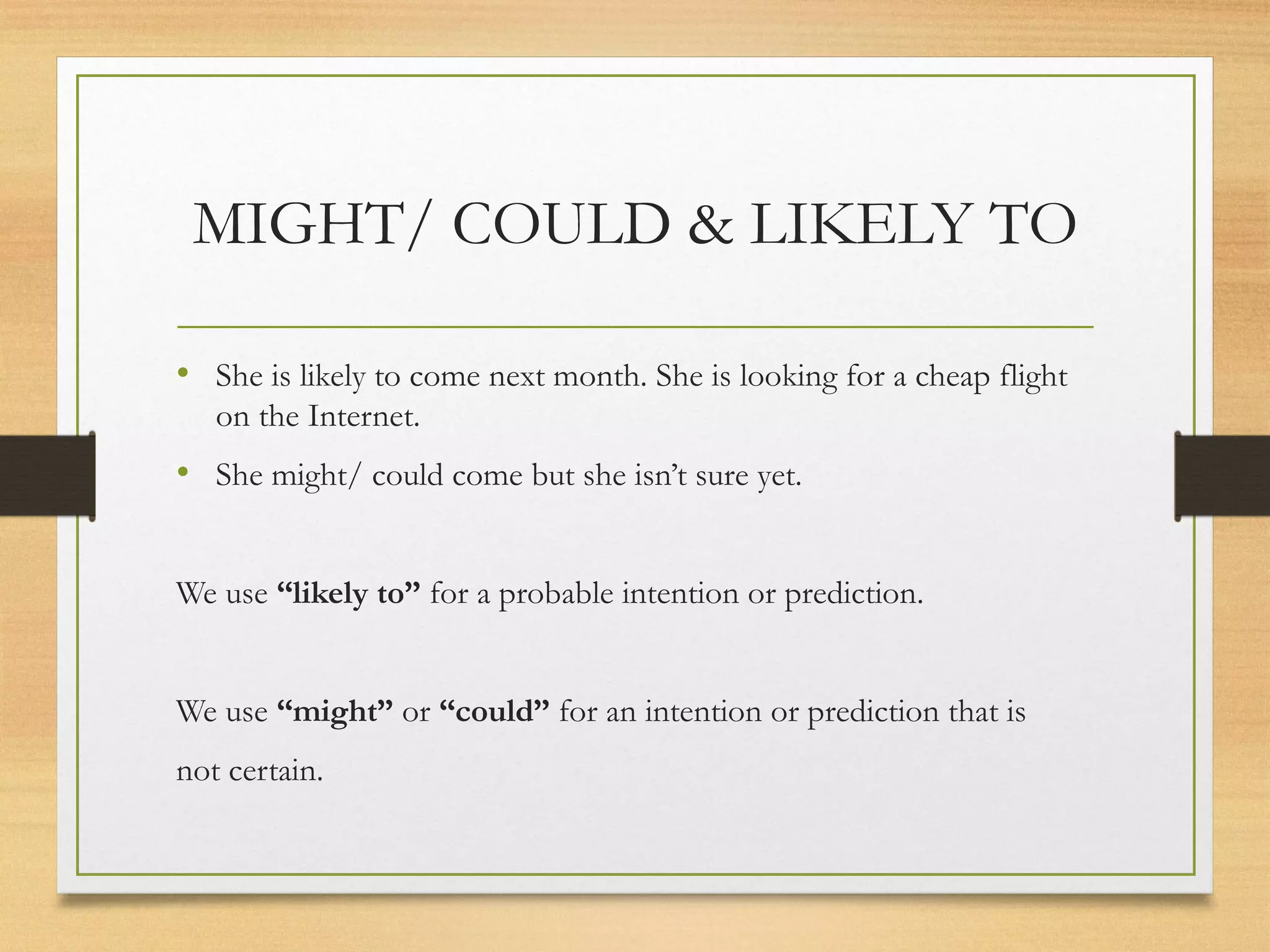 MIGHT/ COULD & LIKELY TO 
• She is likely to come next month. She is looking for a cheap flight 
on the Internet. 
• She might/ could come but she isn’t sure yet. 
We use “likely to” for a probable intention or prediction. 
We use “might” or “could” for an intention or prediction that is 
not certain. 
 
