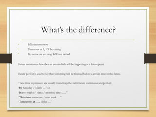 What’s the difference? 
• It’ll rain tomorrow 
• Tomorrow at 5, It’ll be raining 
• By tomorrow evening, It’ll have rained. 
Future continuous describes an event which will be happening at a future point. 
Future perfect is used to say that something will be finished before a certain time in the future. 
These time expressions are usually found together with future continuous and perfect: 
“by Saturday / March …” or 
“in two weeks (‘ time) / months(‘ time) …..” 
“This time tomorrow / next week ….” 
“Tomorrow at ….., I’ll be …” 

