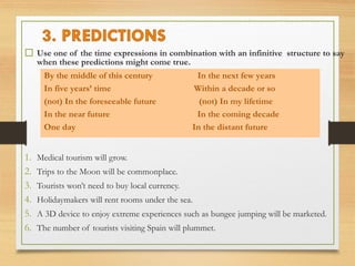  Use one of the time expressions in combination with an infinitive structure to say 
when these predictions might come true. 
By the middle of this century In the next few years 
In five years’ time Within a decade or so 
(not) In the foreseeable future (not) In my lifetime 
In the near future In the coming decade 
One day In the distant future 
1. Medical tourism will grow. 
2. Trips to the Moon will be commonplace. 
3. Tourists won’t need to buy local currency. 
4. Holidaymakers will rent rooms under the sea. 
5. A 3D device to enjoy extreme experiences such as bungee jumping will be marketed. 
6. The number of tourists visiting Spain will plummet. 
 