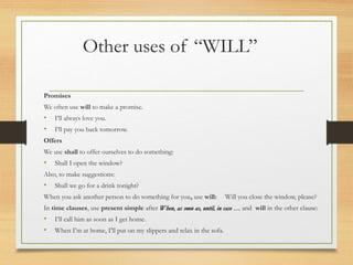 Other uses of “WILL” 
Promises 
We often use will to make a promise. 
• I’ll always love you. 
• I’ll pay you back tomorrow. 
Offers 
We use shall to offer ourselves to do something: 
• Shall I open the window? 
Also, to make suggestions: 
• Shall we go for a drink tonight? 
When you ask another person to do something for you, use will: Will you close the window, please? 
In time clauses, use present simple after When, aass ssoooonn aass,, uunnttiill,, iinn ccaassee …… and will in the other clause: 
• I’ll call him as soon as I get home. 
• When I’m at home, I’ll put on my slippers and relax in the sofa. 
 