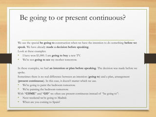 Be going to or present continuous? 
We use the special be going to construction when we have the intention to do something before we 
speak. We have already made a decision before speaking. 
Look at these examples: 
• I have won $1,000. I am going to buy a new TV. 
• We're not going to see my mother tomorrow. 
In these examples, we had an intention or plan before speaking. The decision was made before we 
spoke. 
Sometimes there is no real difference between an intention (going to) and a plan, arrangement 
(present continuous). In this case, it doesn't matter which we use. 
• We're going to paint the bedroom tomorrow. 
• We're painting the bedroom tomorrow. 
With “COME” and “GO” we often use present continuous instead of “be going to”: 
• Next weekend we’re going to Madrid. 
• When are you coming to Spain? 
 