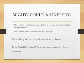 MIGHT/ COULD & LIKELY TO 
• She is likely to come next month. She is looking for a cheap flight 
on the Internet. 
• She might/ could come but she isn’t sure yet. 
We use “likely to” for a probable intention or prediction. 
We use “might” or “could” for an intention or prediction that is 
not certain. 
 