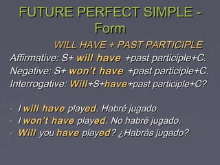 FUTURE PERFECT SIMPLE -FUTURE PERFECT SIMPLE -
FormForm
WILL HAVE + PAST PARTICIPLEWILL HAVE + PAST PARTICIPLE
Affirmative: S+Affirmative: S+ will havewill have +past participle+C.+past participle+C.
Negative: S+Negative: S+ won’t havewon’t have +past participle+C.+past participle+C.
Interrogative:Interrogative: WillWill+S++S+havehave+past participle+C?+past participle+C?
- II will havewill have playplayeded. Habré jugado.. Habré jugado.
- II won’t havewon’t have playplayeded. No habré jugado.. No habré jugado.
- WillWill youyou havehave playplayeded? ¿Habrás jugado?? ¿Habrás jugado?
 