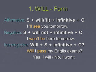 1. WILL - Form1. WILL - Form
Affirmative:Affirmative: S + will(‘ll) + infinitive + CS + will(‘ll) + infinitive + C
II ’ll see’ll see you tomorrow.you tomorrow.
Negative:Negative: S + will not + infinitive + CS + will not + infinitive + C
II won’t bewon’t be here tomorrow.here tomorrow.
Interrogative:Interrogative: Will + S + infinitive + C?Will + S + infinitive + C?
WillWill II passpass my Englis exams?my Englis exams?
Yes, I will / No, I won’tYes, I will / No, I won’t
 