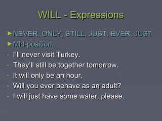 WILL - ExpressionsWILL - Expressions
►NEVER, ONLY, STILL, JUST, EVER, JUSTNEVER, ONLY, STILL, JUST, EVER, JUST
►Mid-position.Mid-position.
- I’ll never visit Turkey.I’ll never visit Turkey.
- They’ll still be together tomorrow.They’ll still be together tomorrow.
- It will only be an hour.It will only be an hour.
- Will you ever behave as an adult?Will you ever behave as an adult?
- I will just have some water, please.I will just have some water, please.
 