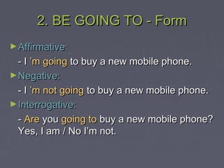 2. BE GOING TO - Form2. BE GOING TO - Form
►Affirmative:Affirmative:
- I- I ’m going’m going to buy a new mobile phone.to buy a new mobile phone.
►Negative:Negative:
- I- I ’m not going’m not going to buy a new mobile phone.to buy a new mobile phone.
►Interrogative:Interrogative:
-- AreAre youyou going togoing to buy a new mobile phone?buy a new mobile phone?
Yes, I am / No I’m not.Yes, I am / No I’m not.
 