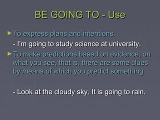 BE GOING TO - UseBE GOING TO - Use
►To express plans and intentions.To express plans and intentions.
- I’m going to study science at university.- I’m going to study science at university.
►To make predictions based on evidence, onTo make predictions based on evidence, on
what you see, that is, there are some clueswhat you see, that is, there are some clues
by means of which you predict something.by means of which you predict something.
- Look at the cloudy sky. It is going to rain.- Look at the cloudy sky. It is going to rain.
 