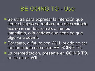 BE GOING TO - UseBE GOING TO - Use
►Se utiliza para expresar la intención queSe utiliza para expresar la intención que
tiene el sujeto de realizar una determinadatiene el sujeto de realizar una determinada
acción en un futuro más o menosacción en un futuro más o menos
inmediato, o la certeza que tiene de queinmediato, o la certeza que tiene de que
algo va a ocurrir.algo va a ocurrir.
►Por tanto, el futuro con WILL puede no serPor tanto, el futuro con WILL puede no ser
tan inmediato como con BE GOING TO.tan inmediato como con BE GOING TO.
►La premeditación, presente en GOING TO,La premeditación, presente en GOING TO,
no se da en WILL.no se da en WILL.
 