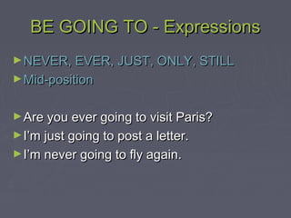 BE GOING TO - ExpressionsBE GOING TO - Expressions
►NEVER, EVER, JUST, ONLY, STILLNEVER, EVER, JUST, ONLY, STILL
►Mid-positionMid-position
►Are you ever going to visit Paris?Are you ever going to visit Paris?
►I’m just going to post a letter.I’m just going to post a letter.
►I’m never going to fly again.I’m never going to fly again.
 