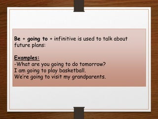 Be + going to + infinitive is used to talk about
future plans:
Examples:
-What are you going to do tomorrow?
I am going to play basketball.
We’re going to visit my grandparents.
 